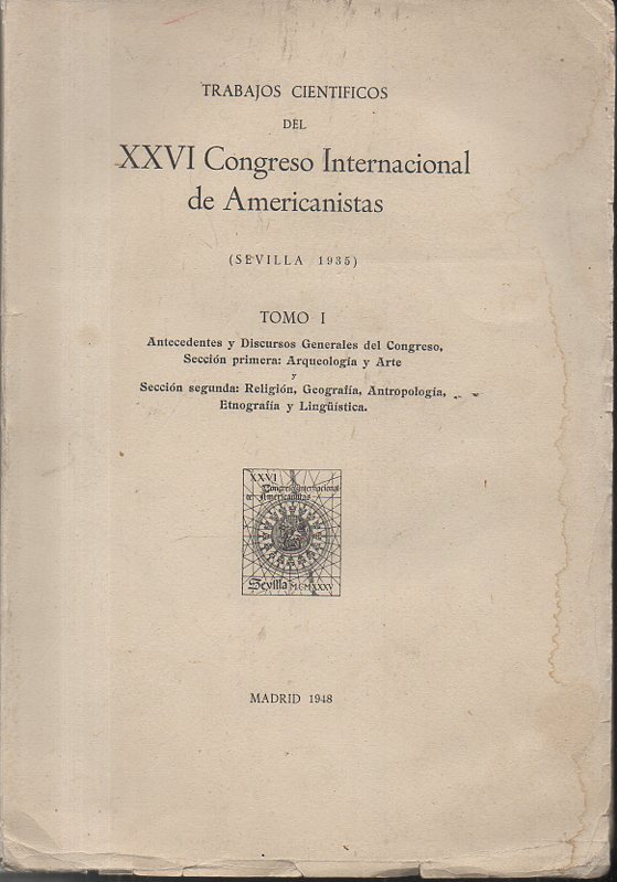 RESEÑAS Y TRABAJOS CIENTIFICOS DEL XXVI CONGRESO INTERNACIONAL DE AMERICANISTAS. (SEVILLA 1935). TOMO I. ANTECEDENTES Y DISCURSOS GENERALES DEL CONGRESO. SECCION PRIMERA, ARQUEOLOGIA Y ARTE. SECCION SEGUNDA, RELIGION, GEOGRAFIA, ANTROPOLOGIA...